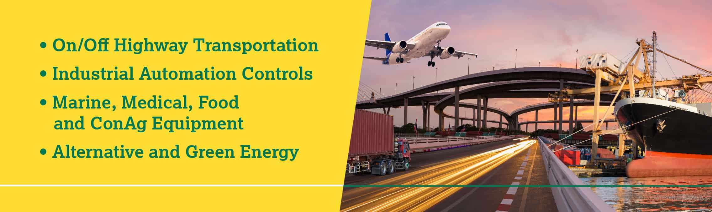 On/Off Highway Transportation, Industrial Automation Controls, Marine, Medical, Food and ConAg Equipment, Alternative and Green Energy